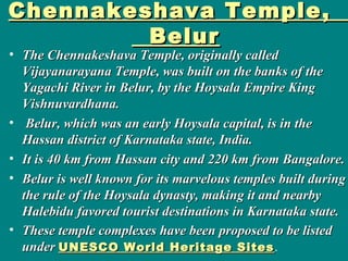 Chennakeshava Temple,Chennakeshava Temple,
BelurBelur
• The Chennakeshava Temple, originally calledThe Chennakeshava Temple, originally called
Vijayanarayana Temple, was built on the banks of theVijayanarayana Temple, was built on the banks of the
Yagachi River in Belur, by the Hoysala Empire KingYagachi River in Belur, by the Hoysala Empire King
Vishnuvardhana.Vishnuvardhana.
• Belur, which was an early Hoysala capital, is in theBelur, which was an early Hoysala capital, is in the
Hassan district of Karnataka state, India.Hassan district of Karnataka state, India.
• It is 40 km from Hassan city and 220 km from Bangalore.It is 40 km from Hassan city and 220 km from Bangalore.
• Belur is well known for its marvelous temples built duringBelur is well known for its marvelous temples built during
the rule of the Hoysala dynasty, making it and nearbythe rule of the Hoysala dynasty, making it and nearby
Halebidu favored tourist destinations in Karnataka state.Halebidu favored tourist destinations in Karnataka state.
• These temple complexes have been proposed to be listedThese temple complexes have been proposed to be listed
underunder UNESCO World Heritage SitesUNESCO World Heritage Sites.
 