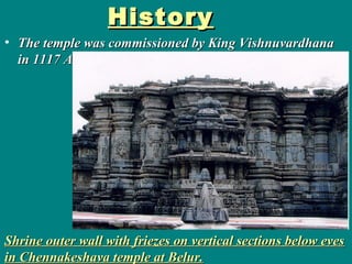 HistoryHistory
• The temple was commissioned by King VishnuvardhanaThe temple was commissioned by King Vishnuvardhana
in 1117 AD.in 1117 AD.
Shrine outer wall with friezes on vertical sections below evesShrine outer wall with friezes on vertical sections below eves
in Chennakeshava temple at Belur.in Chennakeshava temple at Belur.
 