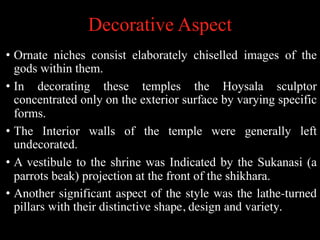 Decorative Aspect
• Ornate niches consist elaborately chiselled images of the
gods within them.
• In decorating these temples the Hoysala sculptor
concentrated only on the exterior surface by varying specific
forms.
• The Interior walls of the temple were generally left
undecorated.
• A vestibule to the shrine was Indicated by the Sukanasi (a
parrots beak) projection at the front of the shikhara.
• Another significant aspect of the style was the lathe-turned
pillars with their distinctive shape, design and variety.
 