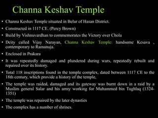 Channa Keshav Temple
• Channa Keshav Temple situated in Belur of Hasan District.
• Constructed in 1117 CE. (Percy Brown)
• Build by Vishnuvardhan to commemorates the Victory over Chola
• Deity called Vijay Narayan, Channa Keshav Temple: handsome Kesava ,
contemporary to Ramanuja.
• Enclosed in Prakara
• It was repeatedly damaged and plundered during wars, repeatedly rebuilt and
repaired over its history.
• Total 118 inscriptions found in the temple complex, dated between 1117 CE to the
18th century, which provide a history of the temple,
• The temple was raided, damaged and its gateway was burnt down in a raid by a
Muslim general Salar and his army working for Muhammed bin Tughlaq (1324-
1351)
• The temple was repaired by the later dynasties
• The complex has a number of shrines.
 