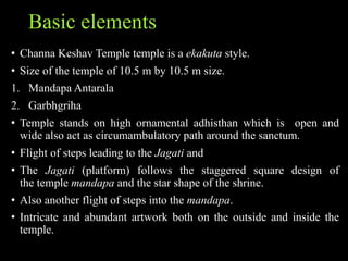 Basic elements
• Channa Keshav Temple temple is a ekakuta style.
• Size of the temple of 10.5 m by 10.5 m size.
1. Mandapa Antarala
2. Garbhgriha
• Temple stands on high ornamental adhisthan which is open and
wide also act as circumambulatory path around the sanctum.
• Flight of steps leading to the Jagati and
• The Jagati (platform) follows the staggered square design of
the temple mandapa and the star shape of the shrine.
• Also another flight of steps into the mandapa.
• Intricate and abundant artwork both on the outside and inside the
temple.
 