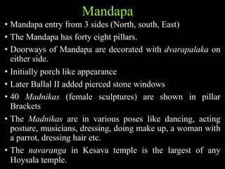 Mandapa
• Mandapa entry from 3 sides (North, south, East)
• The Mandapa has forty eight pillars.
• Doorways of Mandapa are decorated with dvarapalaka on
either side.
• Initially porch like appearance
• Later Ballal II added pierced stone windows
• 40 Madnikas (female sculptures) are shown in pillar
Brackets
• The Madnikas are in various poses like dancing, acting
posture, musicians, dressing, doing make up, a woman with
a parrot, dressing hair etc.
• The navaranga in Kesava temple is the largest of any
Hoysala temple.
 