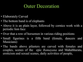 Outer Decoration
• Elaborately Carved
• The bottom band is of elephants
• Above it is an plain layer, followed by cornice work with a
periodic lion face
• Over that a row of horsemen in various riding positions
• Small figurines is a fifth band (female, dancers and
Musicians)
• The bands above pilasters are carved with females and
couples, scenes of the epic Ramayana and Mahabharata,
eroticism and sexual scenes, daily activities of people,
 