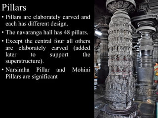 Pillars
• Pillars are elaborately carved and
each has different design.
• The navaranga hall has 48 pillars.
• Except the central four all others
are elaborately carved (added
later to support the
superstructure).
• Narsimha Pillar and Mohini
Pillars are significant
 