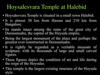 Hoysalesvara Temple at Halebid
• Hoysalesvara Temple is situated in a small town Halebid.
• It is almost 30 km from Hassan and 210 km from
Bangalore.
• Its stands intact among the ruins of the great city of
Darasamudra, the capital of the Hoysala empire,
• Being the largest monument of the place and perhaps the
greatest ever constructed in Dorasamudra.
• It is rightly be regarded as a veritable museum of
sculpture; with its thousands of large and small carved
figures.
• These figures depict the condition of art and life during
the reign of the Hoysalas.
• This temple is the largest existing structure of the Hoysala
style.
 