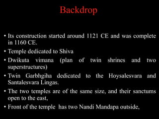 Backdrop
• Its construction started around 1121 CE and was complete
in 1160 CE.
• Temple dedicated to Shiva
• Dwikuta vimana (plan of twin shrines and two
superstructures)
• Twin Garbhgiha dedicated to the Hoysalesvara and
Santalesvara Lingas.
• The two temples are of the same size, and their sanctums
open to the east,
• Front of the temple has two Nandi Mandapa outside,
 