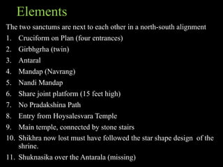 Elements
The two sanctums are next to each other in a north-south alignment
1. Cruciform on Plan (four entrances)
2. Girbhgrha (twin)
3. Antaral
4. Mandap (Navrang)
5. Nandi Mandap
6. Share joint platform (15 feet high)
7. No Pradakshina Path
8. Entry from Hoysalesvara Temple
9. Main temple, connected by stone stairs
10. Shikhra now lost must have followed the star shape design of the
shrine.
11. Shuknasika over the Antarala (missing)
 