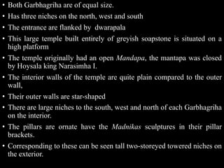 • Both Garbhagriha are of equal size.
• Has three niches on the north, west and south
• The entrance are flanked by dwarapala
• This large temple built entirely of greyish soapstone is situated on a
high platform
• The temple originally had an open Mandapa, the mantapa was closed
by Hoysala king Narasimha I.
• The interior walls of the temple are quite plain compared to the outer
wall,
• Their outer walls are star-shaped
• There are large niches to the south, west and north of each Garbhagriha
on the interior.
• The pillars are ornate have the Madnikas sculptures in their pillar
brackets.
• Corresponding to these can be seen tall two-storeyed towered niches on
the exterior.
 