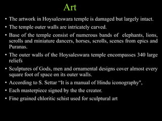 Art
• The artwork in Hoysaleswara temple is damaged but largely intact.
• The temple outer walls are intricately carved.
• Base of the temple consist of numerous bands of elephants, lions,
scrolls and miniature dancers, horses, scrolls, scenes from epics and
Puranas.
• The outer walls of the Hoysaleswara temple encompasses 340 large
reliefs
• Sculptures of Gods, men and ornamental designs cover almost every
square foot of space on its outer walls.
• According to S. Settar “It is a manual of Hindu iconography",
• Each masterpiece signed by the the creator.
• Fine grained chloritic schist used for sculptural art
 