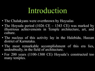 Introduction
• The Chalukyans were overthrown by Hoysalas
• The Hoysala period (1026 CE – 1343 CE) was marked by
illustrious achievements in Temple architecture, art, and
culture.
• The nucleus of this activity lay in the Halebidu, Hassan
district of Karnataka.
• The most remarkable accomplishment of this era lies,
undoubtedly, in the field of architecture.
• For 200 years (1100-1300 CE) Hoysala’s constructed too
many temples.
 