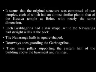 • It seems that the original structure was composed of two
temples, each of which had an almost similar plan to that of
the Kesava temple at Belur, with nearly the same
dimension.
• Each Grabhagriha had a star shape, while the Navaranga
had straight walls at the back.
• The Navaranga halls is square-shaped.
• Doorways ones guarding the Garbhagrihas.
• There were pillars supporting the eastern half of the
building above the basement and railings.
 