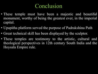 • These temple must have been a majestic and beautiful
monument, worthy of being the greatest ever, in the imperial
capital.
• Upapitha platform served the purpose of Padrakshina Path
• Great technical skill has been displayed by the sculptor.
• These temples are testimony to the artistic, cultural and
theological perspectives in 12th century South India and the
Hoysala Empire rule.
Conclusion
 