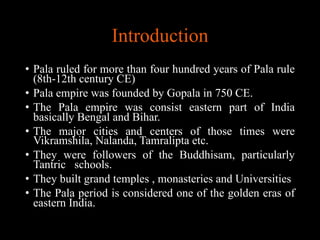 Introduction
• Pala ruled for more than four hundred years of Pala rule
(8th-12th century CE)
• Pala empire was founded by Gopala in 750 CE.
• The Pala empire was consist eastern part of India
basically Bengal and Bihar.
• The major cities and centers of those times were
Vikramshila, Nalanda, Tamralipta etc.
• They were followers of the Buddhisam, particularly
Tantric schools.
• They built grand temples , monasteries and Universities
• The Pala period is considered one of the golden eras of
eastern India.
 