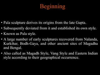 Beginning
• Pala sculpture derives its origins from the late Gupta.
• Subsequently deviated from it and established its own style.
• Known as Pala style.
• A large number of early sculptures recovered from Nalanda,
Kurkihar, Bodh-Gaya, and other ancient sites of Magadha
and Bengal.
• Also called as Magadh Style, Vang Style and Eastern Indian
style according to their geographical occurrence.
 