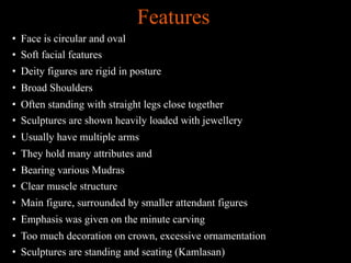 Features
• Face is circular and oval
• Soft facial features
• Deity figures are rigid in posture
• Broad Shoulders
• Often standing with straight legs close together
• Sculptures are shown heavily loaded with jewellery
• Usually have multiple arms
• They hold many attributes and
• Bearing various Mudras
• Clear muscle structure
• Main figure, surrounded by smaller attendant figures
• Emphasis was given on the minute carving
• Too much decoration on crown, excessive ornamentation
• Sculptures are standing and seating (Kamlasan)
 