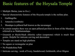 Basic features of the Hoysala Temple
• Multiple Shrine, (one to five )
• Special characteristic features of the Hoyasla temple is the stellate plan.
1. Garbhagriha
2. Antarala (vestibule)
3. Mandapa (a pillared hall known as the navaranga)
• In certain temples there was an open pillared pavilion in front of the Mandapa
referred to as Mukhamandapa.
• Greenish or bluish-black chloritic schist (soapstone) which is much finer
grains. Helpful for intricate carving and decoration
• Temples are stand on high platform
• No square or rectangular on plan
• No Pradakshina Path
• Intricate carving : work of Ivory, Sandalwood, Goldsmith, silver filigree
 