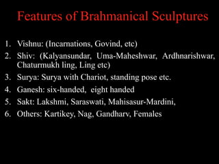 Features of Brahmanical Sculptures
1. Vishnu: (Incarnations, Govind, etc)
2. Shiv: (Kalyansundar, Uma-Maheshwar, Ardhnarishwar,
Chaturmukh ling, Ling etc)
3. Surya: Surya with Chariot, standing pose etc.
4. Ganesh: six-handed, eight handed
5. Sakt: Lakshmi, Saraswati, Mahisasur-Mardini,
6. Others: Kartikey, Nag, Gandharv, Females
 
