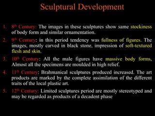 Sculptural Development
1. 8th Century: The images in these sculptures show same stockiness
of body form and similar ornamentation.
2. 9th Century: in this period tendency was fullness of figures. The
images, mostly carved in black stone, impression of soft-textured
flesh and skin.
3. 10th Century: All the male figures have massive body forms,
Almost all the specimens are moulded in high relief.
4. 11th Century: Brahmanical sculptures produced increased. The art
products are marked by the complete assimilation of the different
traits of the local plastic art.
5. 12th Century: Limited sculptures period are mostly stereotyped and
may be regarded as products of a decadent phase
 