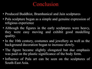 Conclusion
• Produced Buddhist, Bramhanical and Jain sculptures
• Pala sculpture began as a simple and genuine expression of
religious experience
• Although the figures in the early sculptures were heavy,
they were easy moving and exhibit good modelling
quality.
• In the 10th century, costumes and jewellery as well as the
background decoration began to increase slowly.
• The figure became slightly elongated but due emphasis
was paid on the plastic significance of the body form.
• Influence of Pala art can be seen on the sculptures of
South-East Asia.
 