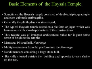 Basic Elements of the Hoysala Temple
• Sometimes, the Hoysala temple consisted of double, triple, quadruple
and even quintuple garbhagriha.
• Generally the plinth plan was star-shaped,
• The typical Hoysala temple rested on a platform or jagati which was
harmonious with star-shaped nature of the constructions.
• This feature was of immense architectural value for it gave some
sense of height to the temple।
• Mandapa, Pillared hall, Navranga
• Multiple entrances from the platform into the Navranga.
• Nandi mandapa containing a large stone bull.
• Basically situated outside the building and opposite to each shrine
on the east.
 