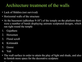 Architecture treatment of the walls
• Lack of Shikhra (not survived)
• Horizontal walls of the structure
• At the basement (adhisthan 9-10”) of the temple on the platform there
were a number of bands displaying animate sculptured designs, which
ran right round the temple
1. Gajathara
2. Horsemen
3. Floral scroll
4. Kirtimukh
5. Goose
6. Yuli
• The wall surface in order to attain the play of light and shade, and also
to furnish more space for the decorative sculpture
 