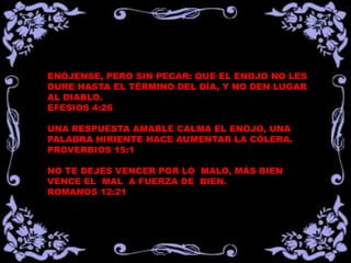 ENÓJENSE, PERO SIN PECAR: QUE EL ENOJO NO LES
DURE HASTA EL TÉRMINO DEL DÍA, Y NO DEN LUGAR
AL DIABLO.
EFESIOS 4:26

UNA RESPUESTA AMABLE CALMA EL ENOJO, UNA
PALABRA HIRIENTE HACE AUMENTAR LA CÓLERA.
PROVERBIOS 15:1

NO TE DEJES VENCER POR LO MALO, MÁS BIEN
VENCE EL MAL A FUERZA DE BIEN.
ROMANOS 12:21
 