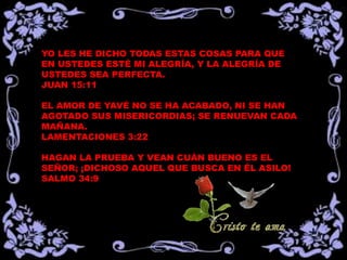 YO LES HE DICHO TODAS ESTAS COSAS PARA QUE
EN USTEDES ESTÉ MI ALEGRÍA, Y LA ALEGRÍA DE
USTEDES SEA PERFECTA.
JUAN 15:11

EL AMOR DE YAVÉ NO SE HA ACABADO, NI SE HAN
AGOTADO SUS MISERICORDIAS; SE RENUEVAN CADA
MAÑANA.
LAMENTACIONES 3:22

HAGAN LA PRUEBA Y VEAN CUÁN BUENO ES EL
SEÑOR; ¡DICHOSO AQUEL QUE BUSCA EN ÉL ASILO!
SALMO 34:9
 