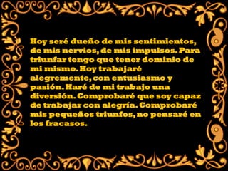 Hoy seré dueño de mis sentimientos,
de mis nervios, de mis impulsos. Para
triunfar tengo que tener dominio de
mi mismo. Hoy trabajaré
alegremente, con entusiasmo y
pasión. Haré de mi trabajo una
diversión. Comprobaré que soy capaz
de trabajar con alegría. Comprobaré
mis pequeños triunfos, no pensaré en
los fracasos.
 