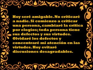 Hoy seré amigable. No criticaré
a nadie. Si comienzo a criticar
una persona, cambiaré la crítica
por elogios; toda persona tiene
sus defectos y sus virtudes.
Olvidaré los defectos y
concentraré mi atención en las
virtudes. Hoy evitaré
discusiones desagradables.
 