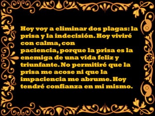 Hoy voy a eliminar dos plagas: la
prisa y la indecisión. Hoy viviré
con calma, con
paciencia, porque la prisa es la
enemiga de una vida feliz y
triunfante. No permitiré que la
prisa me acose ni que la
impaciencia me abrume. Hoy
tendré confianza en mi mismo.
 