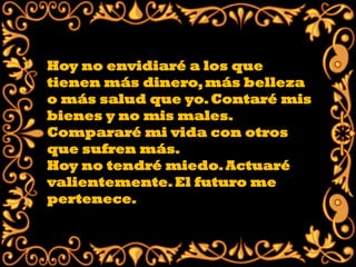 Hoy no envidiaré a los que
tienen más dinero, más belleza
o más salud que yo. Contaré mis
bienes y no mis males.
Compararé mi vida con otros
que sufren más.
Hoy no tendré miedo. Actuaré
valientemente. El futuro me
pertenece.
 