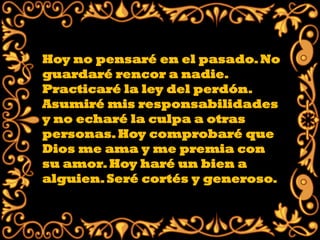 Hoy no pensaré en el pasado. No
guardaré rencor a nadie.
Practicaré la ley del perdón.
Asumiré mis responsabilidades
y no echaré la culpa a otras
personas. Hoy comprobaré que
Dios me ama y me premia con
su amor. Hoy haré un bien a
alguien. Seré cortés y generoso.
 