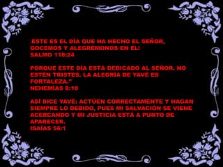 ¡ESTE
    ES EL DÍA QUE HA HECHO EL SEÑOR,
GOCEMOS Y ALEGRÉMONOS EN ÉL!
SALMO 118:24

PORQUE ESTE DÍA ESTÁ DEDICADO AL SEÑOR. NO
ESTÉN TRISTES. LA ALEGRÍA DE YAVÉ ES
FORTALEZA.”
NEHEMÍAS 8:10

ASÍ DICE YAVÉ: ACTÚEN CORRECTAMENTE Y HAGAN
SIEMPRE LO DEBIDO, PUES MI SALVACIÓN SE VIENE
ACERCANDO Y MI JUSTICIA ESTÁ A PUNTO DE
APARECER.
ISAÍAS 56:1
 