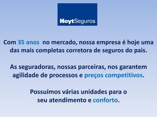 Com 35 anos no mercado, nossa empresa é hoje uma 
das mais completas corretora de seguros do pais. 
As seguradoras, nossas parceiras, nos garantem 
agilidade de processos e preços competitivos. 
Possuímos várias unidades para o 
seu atendimento e conforto. 
 