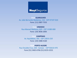 Hoyt GUARULHOS 
Av. João Bernardo Medeiros, 116 - CEP 07197-010 
Fone: (11) 2087-7555 
Hoyt VINHEDO 
Rua Manoel Matheus, 623 - CEP 13280-000 
Fone: (19) 3836-2005 
Hoyt CAMPINAS 
Av. Aquidaban, 591 - CEP 13015-210 
Fone: (19) 3388-4160 
Hoyt PORTO ALEGRE 
Rua Osvaldo Cruz, 226 - Canoas - CEP 92610-470 
Fone (51) 3465-6766 (51) 8155-5253 
 