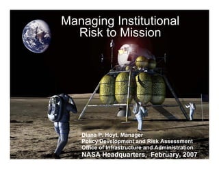 Managing Institutional
  Risk to Mission




   Diana P. Hoyt, Manager
   Policy Development and Risk Assessment
   Office of Infrastructure and Administration
   NASA Headquarters, February, 2007
 