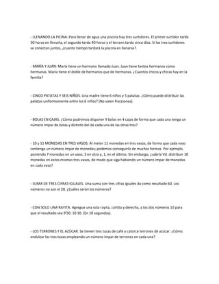 - LLENANDO LA PICINA: Para llenar de agua una piscina hay tres surtidores. El primer surtidor tarda
30 horas en llenarla, el segundo tarda 40 horas y el tercero tarda cinco días. Si los tres surtidores
se conectan juntos, ¿cuanto tiempo tardará la piscina en llenarse?.



- MARÍA Y JUAN: María tiene un hermano llamado Juan. Juan tiene tantos hermanos como
hermanas. María tiene el doble de hermanos que de hermanas. ¿Cuantos chicos y chicas hay en la
familia?



- CINCO PATATAS Y SEIS NIÑOS. Una madre tiene 6 niños y 5 patatas. ¿Cómo puede distribuir las
patatas uniformemente entre los 6 niños? (No valen fracciones).



- BOLAS EN CAJAS. ¿Cómo podremos disponer 9 bolas en 4 cajas de forma que cada una tenga un
número impar de bolas y distinto del de cada una de las otras tres?



- 10 y 11 MONEDAS EN TRES VASOS. Al meter 11 monedas en tres vasos, de forma que cada vaso
contenga un número impar de monedas; podemos conseguirlo de muchas formas. Por ejemplo,
poniendo 7 monedas en un vaso, 3 en otro y, 1, en el último. Sin embargo, ¿sabría Vd. distribuir 10
monedas en estos mismos tres vasos, de modo que siga habiendo un número impar de monedas
en cada vaso?



- SUMA DE TRES CIFRAS IGUALES. Una suma con tres cifras iguales da como resultado 60. Los
números no son el 20. ¿Cuáles serán los números?



- CON SOLO UNA RAYITA. Agregue una sola rayita, cortita y derecha, a los dos números 10 para
que el resultado sea 9'50. 10 10. (En 10 segundos).



- LOS TERRONES Y EL AZÚCAR. Se tienen tres tazas de café y catorce terrones de azúcar. ¿Cómo
endulzar las tres tazas empleando un número impar de terrones en cada una?
 