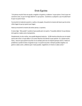 Erick Egoísta
“¡Yo pienso mucho! Esto me ayuda a engañar a la gente y a obtener lo que quiero. Creo lo que me
conviene creer, lo que me haga obtener lo que quiero. Cuestiono a cualquiera que me pida hacer
lo que no quiero hacer.

Ya encontré el modo de sacarle la vuelta a mis papás. Encuentro la manera de hacer que los otros
niños hagan lo que yo quiero que hagan.

Hasta ya encontré la manera de evitar pensar, si quisiera.

A veces digo ‘¡No puedo!’ cuando sé que puedo pero no quiero. Tú puedes obtener lo que deseas
de la gente si sabes como manipularlos.

Simplemente, la otra noche, ¡me quedé despierto hasta las 11:00 mientras discutía con mi mamá
acerca de la hora en que debo ir a la cama! Decirle a los demás lo que quieren oír, ayuda mucho.
Claro, veces lo que quieren escuchar no es verdad, pero eso no importa porque solo te metes en
problemas cuando le dices a la gente lo que no quiere escuchar. Siempre puedes engañar a la
gente si sabes como. ¿Adivina que?, hasta puedes engañarte a tí mismo si sabes como.”
 
