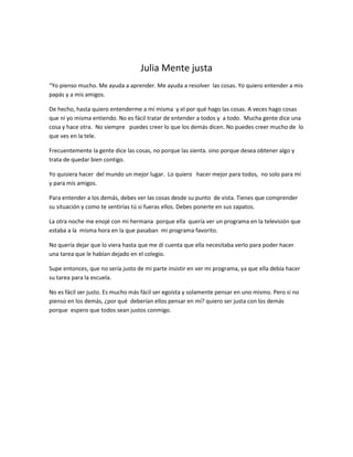 Julia Mente justa
“Yo pienso mucho. Me ayuda a aprender. Me ayuda a resolver las cosas. Yo quiero entender a mis
papás y a mis amigos.

De hecho, hasta quiero entenderme a mí misma y el por qué hago las cosas. A veces hago cosas
que ni yo misma entiendo. No es fácil tratar de entender a todos y a todo. Mucha gente dice una
cosa y hace otra. No siempre puedes creer lo que los demás dicen. No puedes creer mucho de lo
que ves en la tele.

Frecuentemente la gente dice las cosas, no porque las sienta. sino porque desea obtener algo y
trata de quedar bien contigo.

Yo quisiera hacer del mundo un mejor lugar. Lo quiero hacer mejor para todos, no solo para mí
y para mis amigos.

Para entender a los demás, debes ver las cosas desde su punto de vista. Tienes que comprender
su situación y como te sentirías tú si fueras ellos. Debes ponerte en sus zapatos.

La otra noche me enojé con mi hermana porque ella quería ver un programa en la televisión que
estaba a la misma hora en la que pasaban mi programa favorito.

No quería dejar que lo viera hasta que me dí cuenta que ella necesitaba verlo para poder hacer
una tarea que le habían dejado en el colegio.

Supe entonces, que no sería justo de mi parte insistir en ver mi programa, ya que ella debía hacer
su tarea para la escuela.

No es fácil ser justo. Es mucho más fácil ser egoísta y solamente pensar en uno mismo. Pero si no
pienso en los demás, ¿por qué deberían ellos pensar en mí? quiero ser justa con los demás
porque espero que todos sean justos conmigo.
 