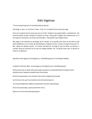 Inés Ingenua
“¡Yo no necesito pensar! Yo entiendo todo sin pensar.

Solo hago lo que se me ocurre hacer. Creo en la mayoría de las cosas que oigo.

Creo en la mayoría de las cosas que veo en la tele. Tampoco veo porqué debo cuestionarme. No
necesito perder mucho tiempo en resolver las cosas. ¿Para qué? si alguien las resolverá por mí, si
me espero lo suficiente. Es mucho mas fácil decir '¡No puedo!' que trabajar tanto.

Mis papás y mis maestros se encargan de mí cuando yo no puedo sola, como el otro día en que
tenía problemas con mi tarea de matemáticas y empecé a llorar, así que mi papá la hizo por mí.
Mis papás me ayudan mucho. Es mucho más fácil así. Yo hago lo que me dicen sin discutir, y
siempre estoy de acuerdo con lo que mis amigos decidan. No me gusta hacer olas. El pensar te
mete en problemas.”



Describe a Inés Ingenua, Erick Egoísta y a Julia Mentejusta con Tus Propias Palabras



¿A Quién Te Pareces Más, A Inés Ingenua, Erick Egoísta y/o a Julia Mentejusta?

Piensa acerca de a cuál de estos personajes se parece tu comportamiento la mayoría de las
veceslas veces. Después completa estos enunciados:

De los tres personajes, me comporto más como el siguiente personaje:

Las formas en las que me comporto como este personaje son

Yo creo que debería/no debería comportarme de este modo porque:

De los tres personajes, quiero parecerme más a:

Quiero ser como este personaje porque:
 