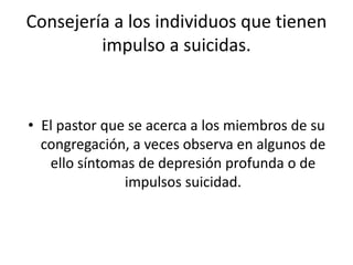 Consejería a los individuos que tienen
impulso a suicidas.
• El pastor que se acerca a los miembros de su
congregación, a veces observa en algunos de
ello síntomas de depresión profunda o de
impulsos suicidad.
 