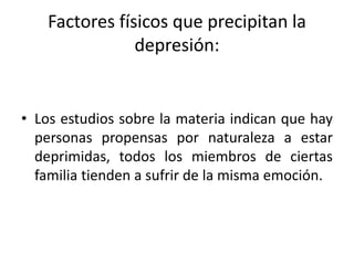 Factores físicos que precipitan la
depresión:
• Los estudios sobre la materia indican que hay
personas propensas por naturaleza a estar
deprimidas, todos los miembros de ciertas
familia tienden a sufrir de la misma emoción.
 