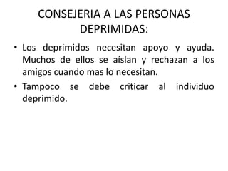 CONSEJERIA A LAS PERSONAS
DEPRIMIDAS:
• Los deprimidos necesitan apoyo y ayuda.
Muchos de ellos se aíslan y rechazan a los
amigos cuando mas lo necesitan.
• Tampoco se debe criticar al individuo
deprimido.
 