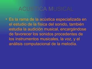 ACUSTICA M USICAL Es la rama de la acústica especializada en el estudio de la física del sonido, también estudia la audición musical, encargándose de favorecer los sonidos procedentes de los instrumentos musicales, la voz, y el análisis computacional de la melodía.   
