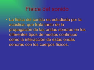 Física del sonido La física del sonido es estudiada por la acústica, que trata tanto de la propagación de las ondas sonoras en los diferentes tipos de medios continuos como la interacción de estas ondas sonoras con los cuerpos físicos.  