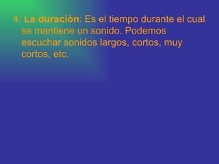 4.  La duración : Es el tiempo durante el cual se mantiene un sonido. Podemos escuchar sonidos largos, cortos, muy cortos, etc.  