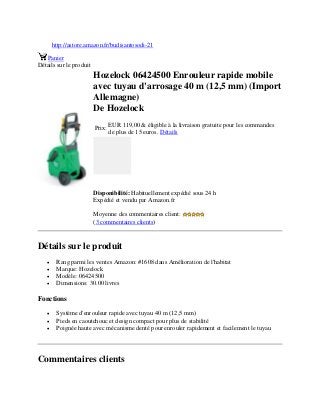 http://astore.amazon.fr/budisantosodi-21
Panier
Détails sur le produit
Hozelock 06424500 Enrouleur rapide mobile
avec tuyau d'arrosage 40 m (12,5 mm) (Import
Allemagne)
De Hozelock
Prix:
EUR 119,00 & éligible à la livraison gratuite pour les commandes
de plus de 15 euros. Détails
Disponibilité: Habituellement expédié sous 24 h
Expédié et vendu par Amazon.fr
Moyenne des commentaires client:
(3 commentaires clients)
Détails sur le produit
 Rang parmi les ventes Amazon: #1608 dans Amélioration de l'habitat
 Marque: Hozelock
 Modèle: 06424500
 Dimensions: 30.00 livres
Fonctions
 Système d'enrouleur rapide avec tuyau 40 m (12,5 mm)
 Pieds en caoutchouc et design compact pour plus de stabilité
 Poignée haute avec mécanisme denté pour enrouler rapidement et facilement le tuyau
Commentaires clients
 