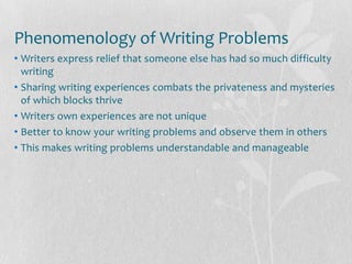 Phenomenology of Writing Problems
• Writers express relief that someone else has had so much difficulty
  writing
• Sharing writing experiences combats the privateness and mysteries
  of which blocks thrive
• Writers own experiences are not unique
• Better to know your writing problems and observe them in others
• This makes writing problems understandable and manageable
 