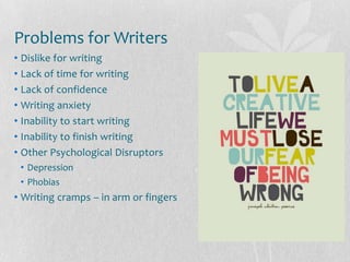 Problems for Writers
• Dislike for writing
• Lack of time for writing
• Lack of confidence
• Writing anxiety
• Inability to start writing
• Inability to finish writing
• Other Psychological Disruptors
 • Depression
 • Phobias
• Writing cramps – in arm or fingers
 