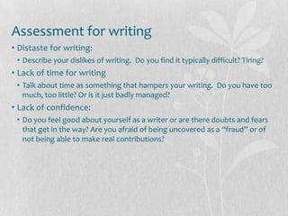 Assessment for writing
• Distaste for writing:
 • Describe your dislikes of writing. Do you find it typically difficult? Tiring?
• Lack of time for writing
 • Talk about time as something that hampers your writing. Do you have too
   much, too little? Or is it just badly managed?
• Lack of confidence:
 • Do you feel good about yourself as a writer or are there doubts and fears
   that get in the way? Are you afraid of being uncovered as a “fraud” or of
   not being able to make real contributions?
 